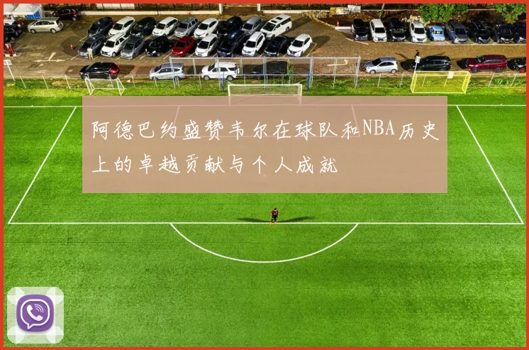阿德巴约盛赞韦尔在球队和NBA历史上的卓越贡献与个人成就
