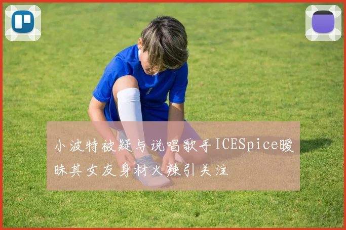 小波特被疑与说唱歌手ICESpice暧昧其女友身材火辣引关注