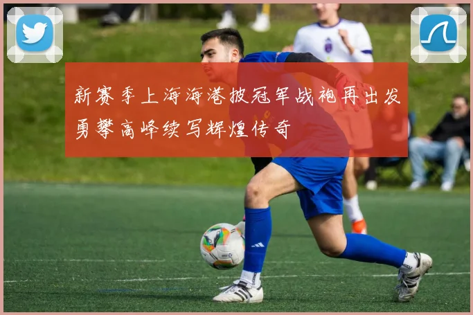 新赛季上海海港披冠军战袍再出发勇攀高峰续写辉煌传奇