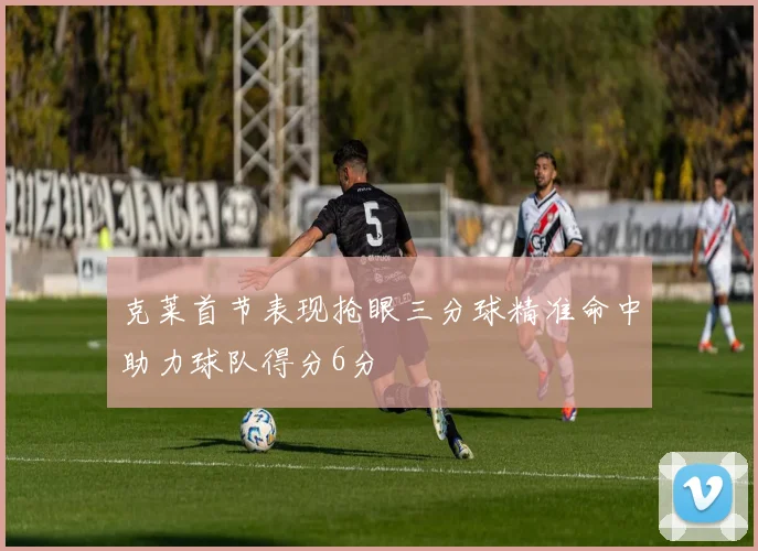 克莱首节表现抢眼三分球精准命中助力球队得分6分