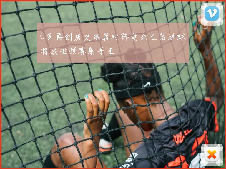 C罗再创历史明晨对阵爱尔兰若进球将成世预赛射手王