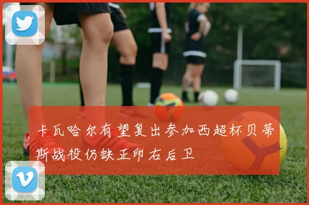 卡瓦哈尔有望复出参加西超杯贝蒂斯战役仍缺正印右后卫