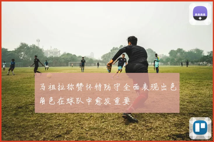 马祖拉称赞怀特防守全面表现出色角色在球队中愈发重要