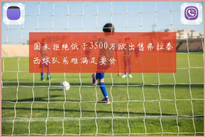国米拒绝低于3500万欧出售弗拉泰西球队或难满足要价