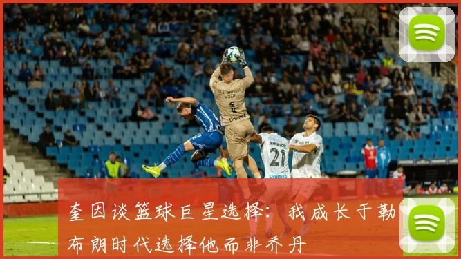 奎因谈篮球巨星选择：我成长于勒布朗时代选择他而非乔丹