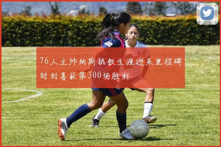 76人主帅纳斯执教生涯迎来里程碑时刻喜获第300场胜利