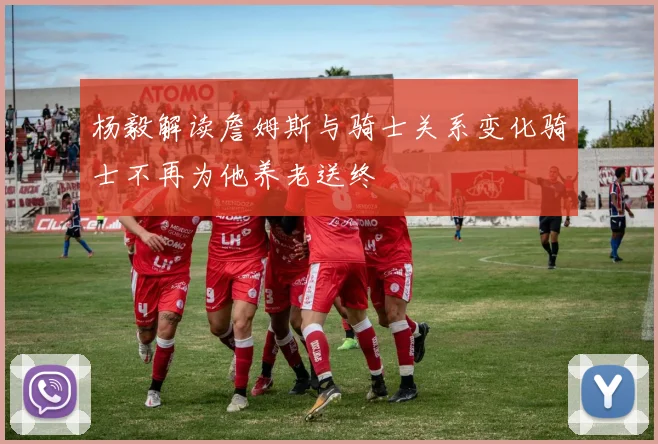 杨毅解读詹姆斯与骑士关系变化骑士不再为他养老送终