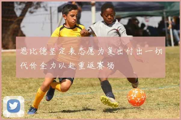 恩比德坚定表态愿为复出付出一切代价全力以赴重返赛场