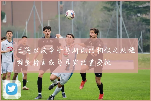 兰德尔谈华子与科比的相似之处强调坚持自我与真实的重要性
