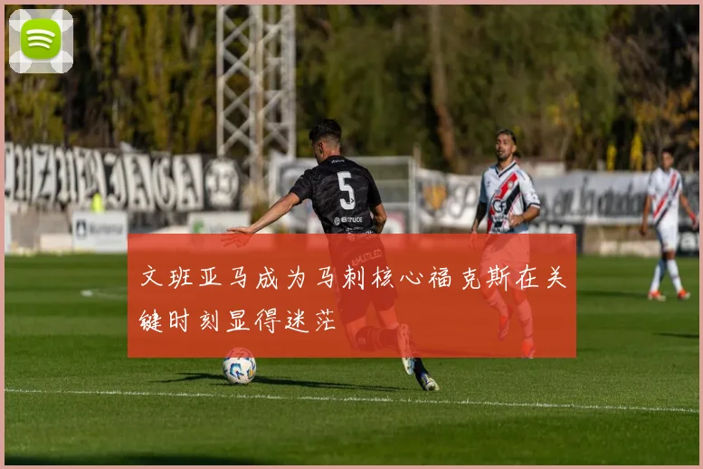 文班亚马成为马刺核心福克斯在关键时刻显得迷茫