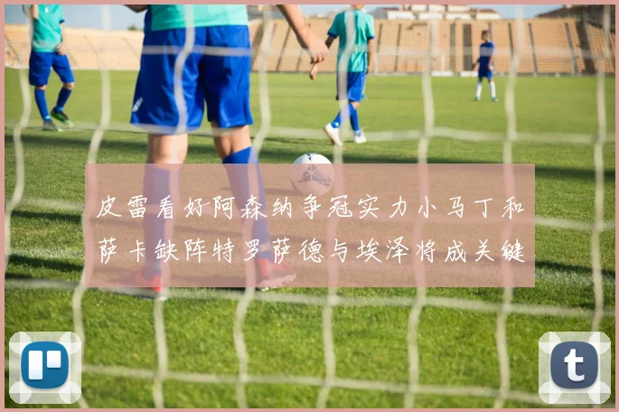 皮雷看好阿森纳争冠实力小马丁和萨卡缺阵特罗萨德与埃泽将成关键
