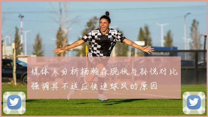 媒体人分析杨瀚森现状与孙悦对比强调其不适应快速球风的原因