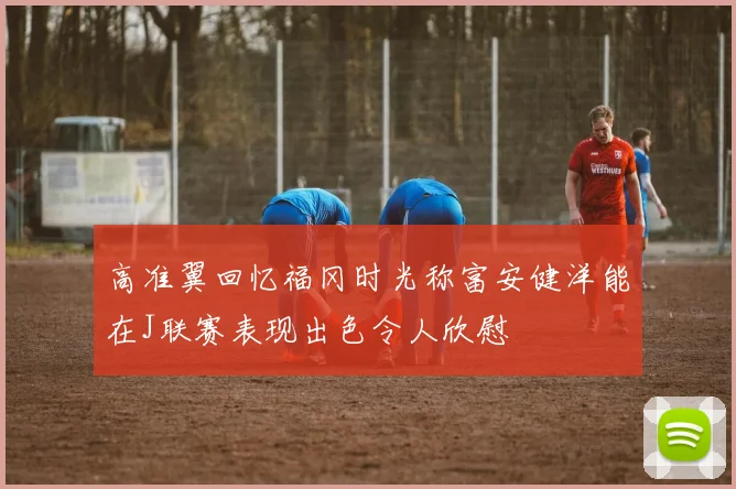高准翼回忆福冈时光称富安健洋能在J联赛表现出色令人欣慰