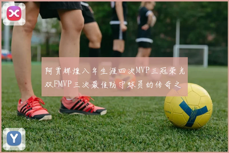 阿贾辉煌八年生涯四次MVP三冠荣光双FMVP三次最佳防守球员的传奇之路