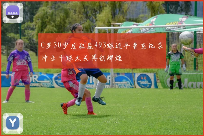 C罗30岁后狂轰493球追平鲁克纪录冲击千球大关再创辉煌