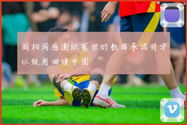 阎相闯感谢欧塞尔的教诲承诺将学以致用回馈中国