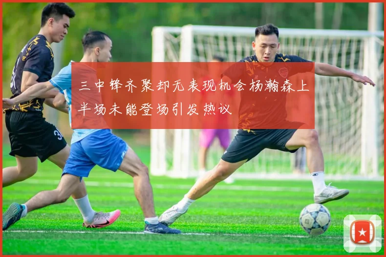 三中锋齐聚却无表现机会杨瀚森上半场未能登场引发热议