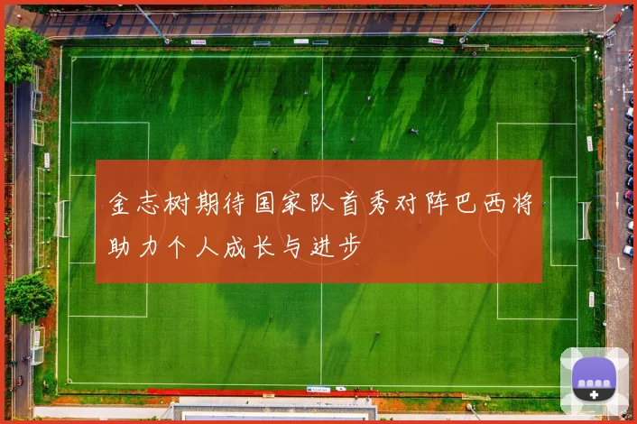 金志树期待国家队首秀对阵巴西将助力个人成长与进步