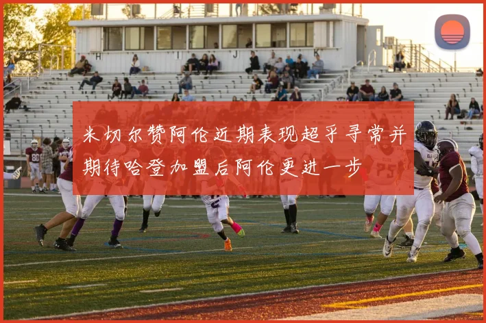 米切尔赞阿伦近期表现超乎寻常并期待哈登加盟后阿伦更进一步