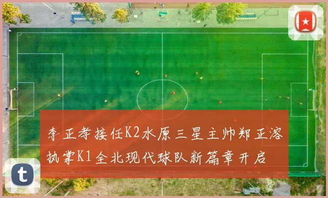 李正孝接任K2水原三星主帅郑正溶执掌K1全北现代球队新篇章开启