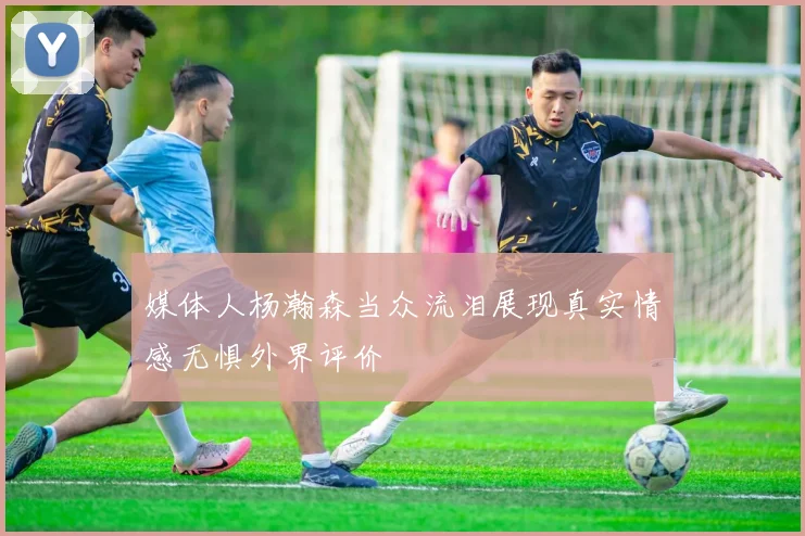 媒体人杨瀚森当众流泪展现真实情感无惧外界评价