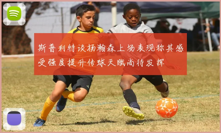 斯普利特谈杨瀚森上场表现称其感受强度提升传球天赋尚待发挥