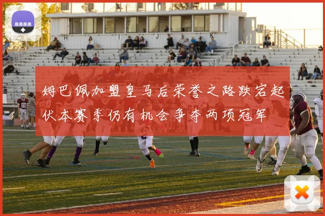 姆巴佩加盟皇马后荣誉之路跌宕起伏本赛季仍有机会争夺两项冠军