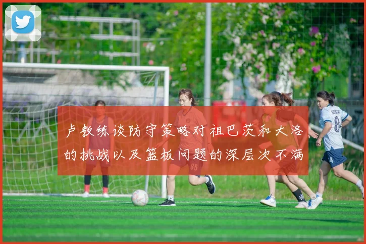 卢教练谈防守策略对祖巴茨和大洛的挑战以及篮板问题的深层次不满