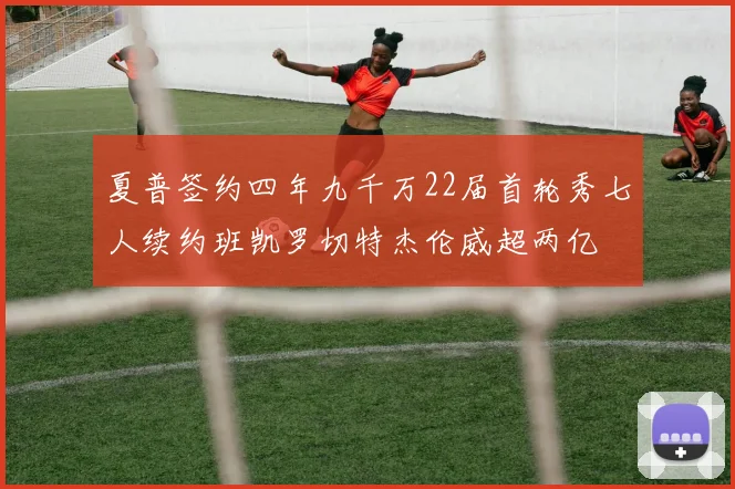 夏普签约四年九千万22届首轮秀七人续约班凯罗切特杰伦威超两亿